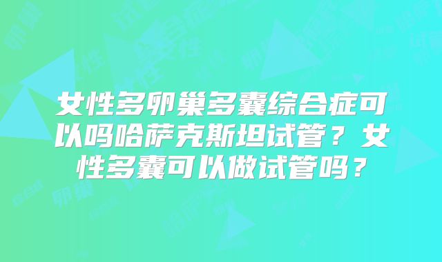 女性多卵巢多囊综合症可以吗哈萨克斯坦试管？女性多囊可以做试管吗？