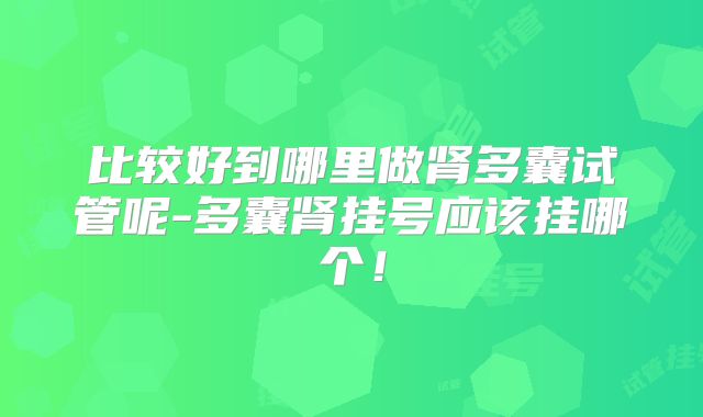 比较好到哪里做肾多囊试管呢-多囊肾挂号应该挂哪个！