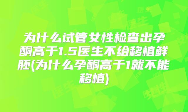 为什么试管女性检查出孕酮高于1.5医生不给移植鲜胚(为什么孕酮高于1就不能移植)