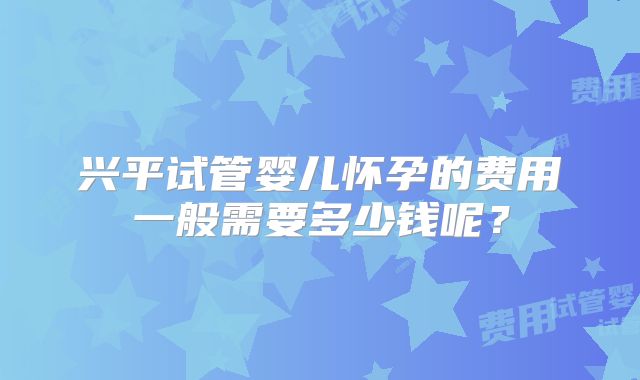 兴平试管婴儿怀孕的费用一般需要多少钱呢？