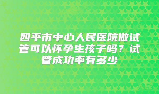 四平市中心人民医院做试管可以怀孕生孩子吗？试管成功率有多少