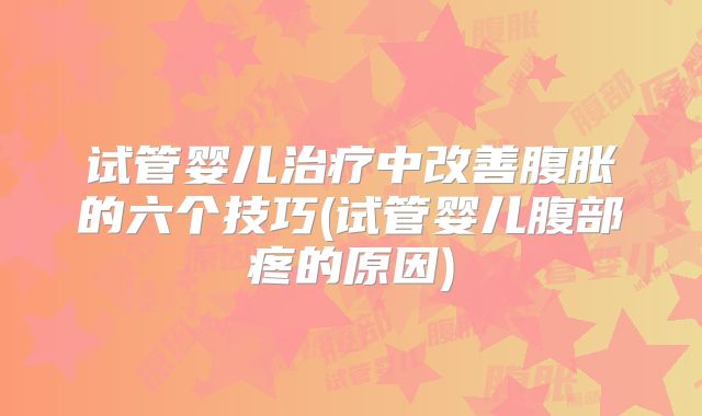 试管婴儿治疗中改善腹胀的六个技巧(试管婴儿腹部疼的原因)