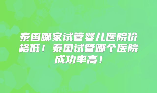 泰国哪家试管婴儿医院价格低！泰国试管哪个医院成功率高！