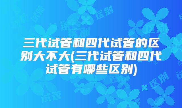 三代试管和四代试管的区别大不大(三代试管和四代试管有哪些区别)