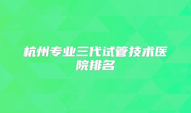 杭州专业三代试管技术医院排名