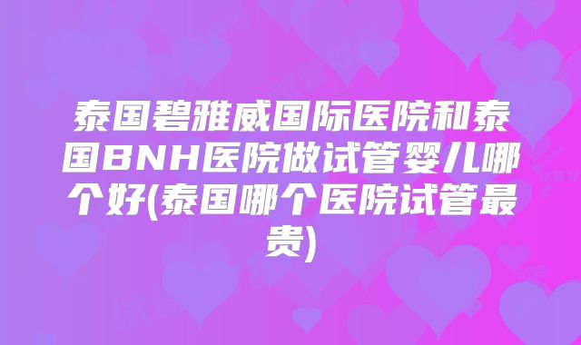 泰国碧雅威国际医院和泰国BNH医院做试管婴儿哪个好(泰国哪个医院试管最贵)