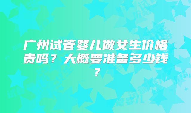 广州试管婴儿做女生价格贵吗？大概要准备多少钱？