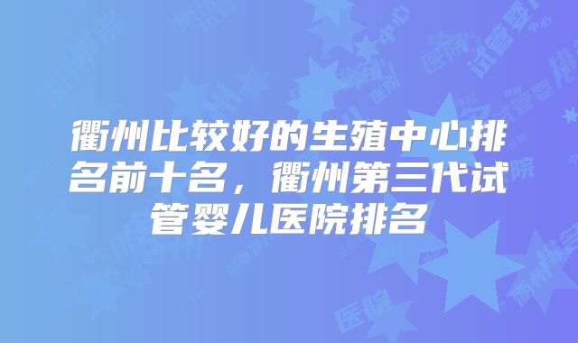 衢州比较好的生殖中心排名前十名，衢州第三代试管婴儿医院排名