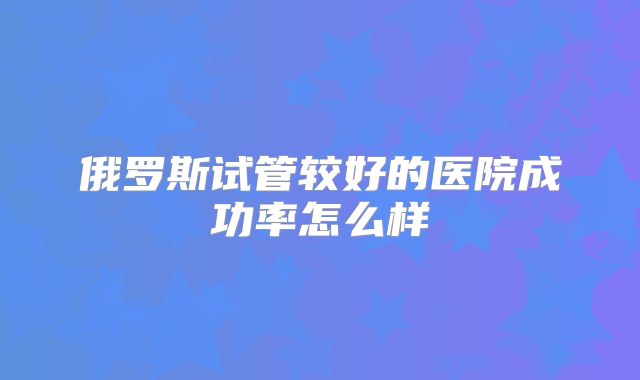 俄罗斯试管较好的医院成功率怎么样