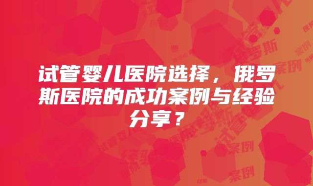 试管婴儿医院选择，俄罗斯医院的成功案例与经验分享？