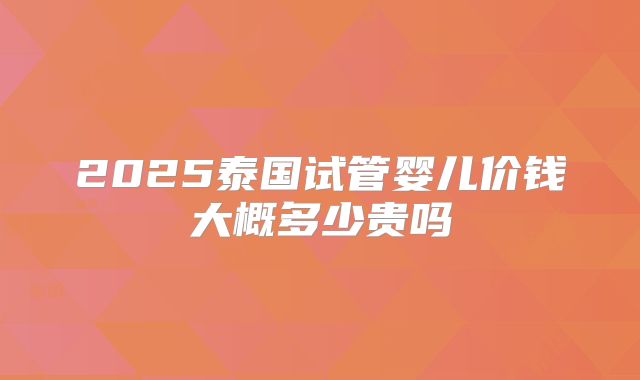 2025泰国试管婴儿价钱大概多少贵吗