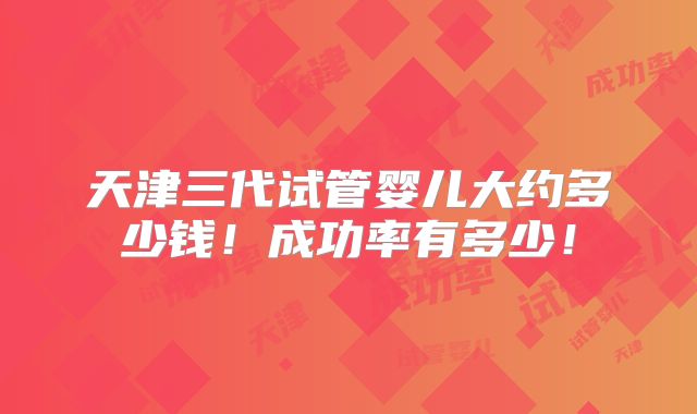 天津三代试管婴儿大约多少钱!成功率有多少!