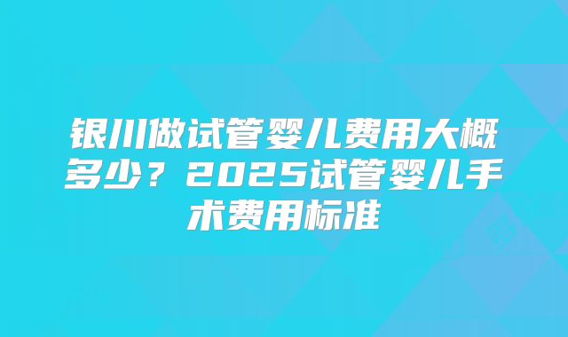 银川做试管婴儿费用大概多少？2025试管婴儿手术费用标准