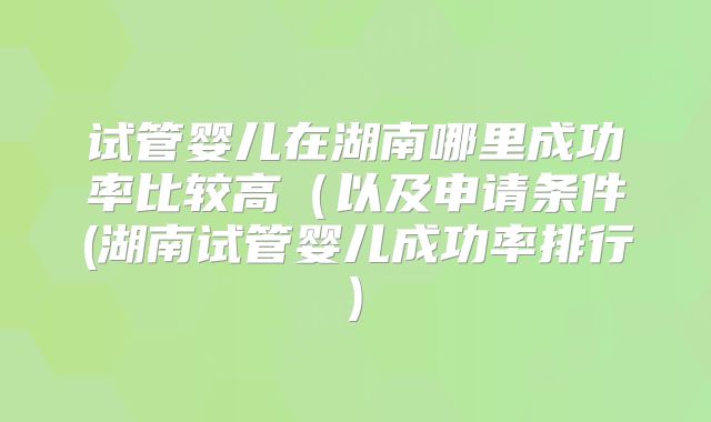试管婴儿在湖南哪里成功率比较高（以及申请条件(湖南试管婴儿成功率排行)