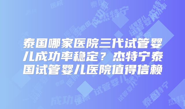 泰国哪家医院三代试管婴儿成功率稳定？杰特宁泰国试管婴儿医院值得信赖