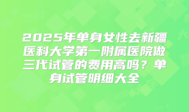 2025年单身女性去新疆医科大学第一附属医院做三代试管的费用高吗?单身试管明细大全