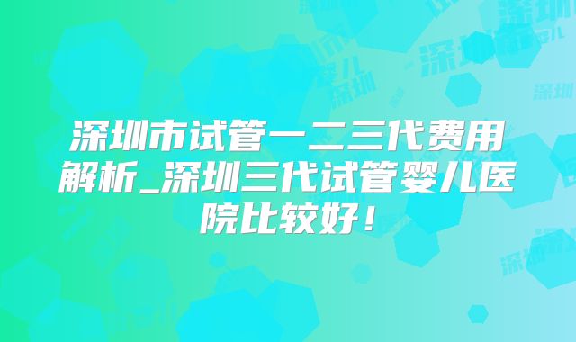 深圳市试管一二三代费用解析_深圳三代试管婴儿医院比较好！