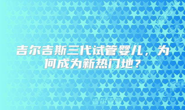 吉尔吉斯三代试管婴儿,为何成为新热门地?