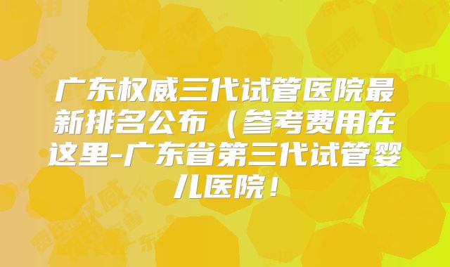 广东权威三代试管医院最新排名公布（参考费用在这里-广东省第三代试管婴儿医院！