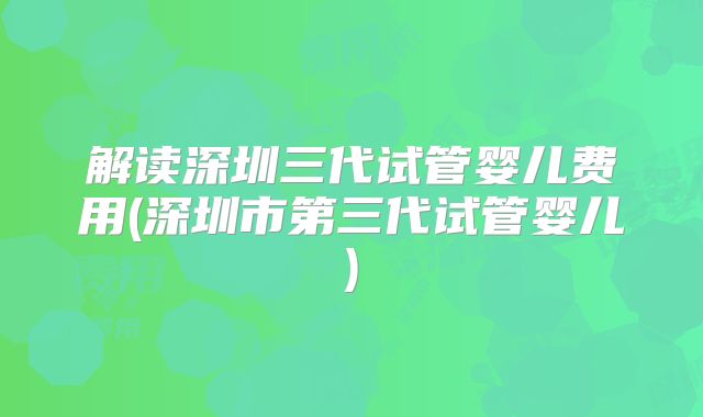 解读深圳三代试管婴儿费用(深圳市第三代试管婴儿)