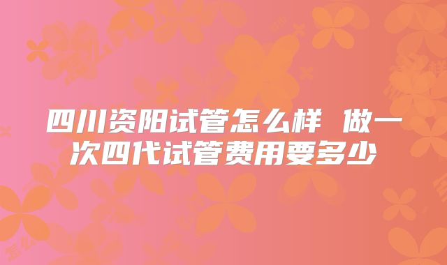 四川资阳试管怎么样 做一次四代试管费用要多少