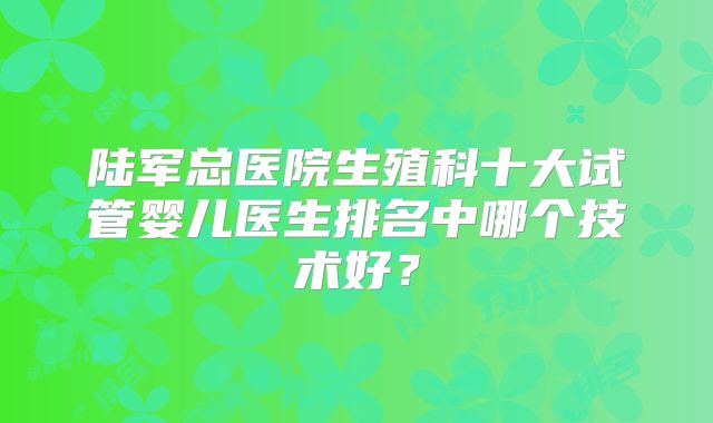 陆军总医院生殖科十大试管婴儿医生排名中哪个技术好?