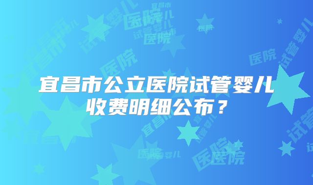 宜昌市公立医院试管婴儿收费明细公布?