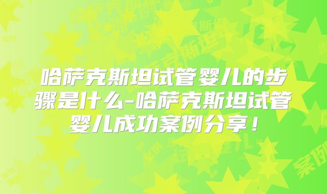 哈萨克斯坦试管婴儿的步骤是什么-哈萨克斯坦试管婴儿成功案例分享！