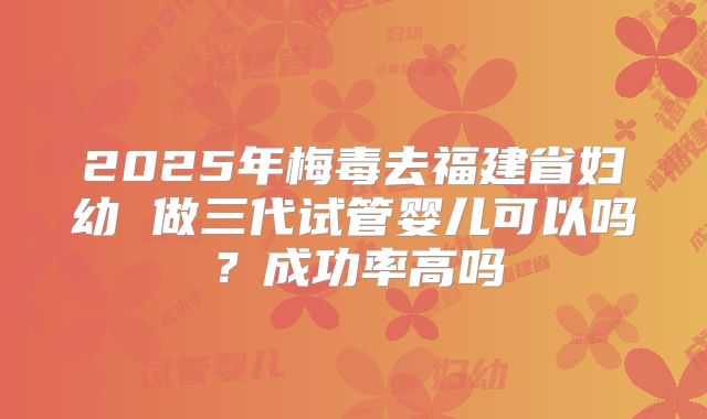 2025年梅毒去福建省妇幼 做三代试管婴儿可以吗?成功率高吗