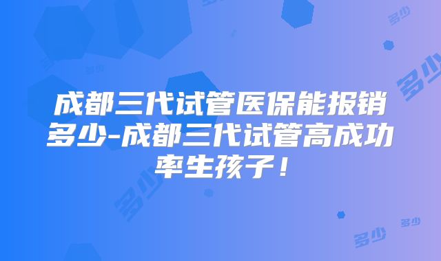 成都三代试管医保能报销多少-成都三代试管高成功率生孩子!