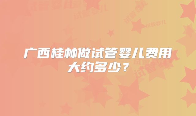 广西桂林做试管婴儿费用大约多少？
