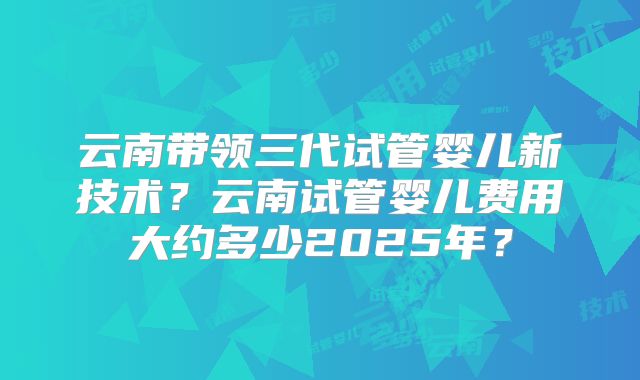 云南带领三代试管婴儿新技术？云南试管婴儿费用大约多少2025年？