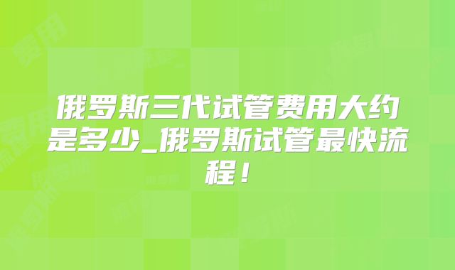 俄罗斯三代试管费用大约是多少_俄罗斯试管最快流程!