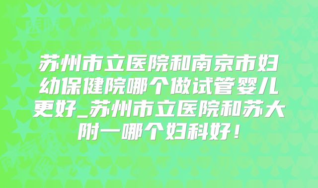 苏州市立医院和南京市妇幼保健院哪个做试管婴儿更好_苏州市立医院和苏大附一哪个妇科好!