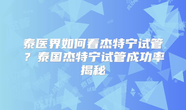 泰医界如何看杰特宁试管？泰国杰特宁试管成功率揭秘