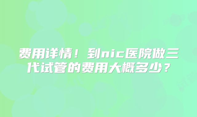 费用详情!到nic医院做三代试管的费用大概多少?