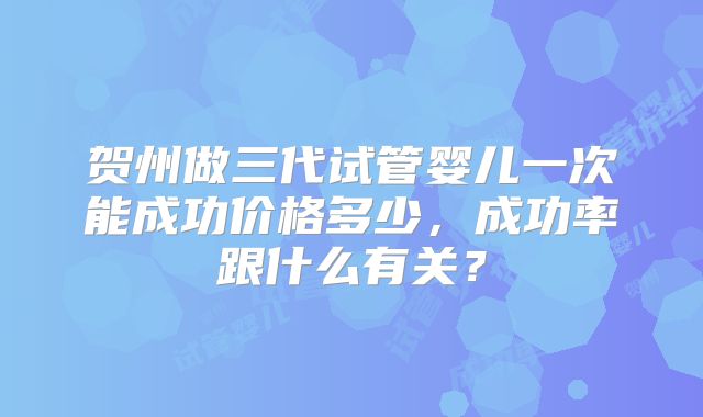 贺州做三代试管婴儿一次能成功价格多少，成功率跟什么有关？