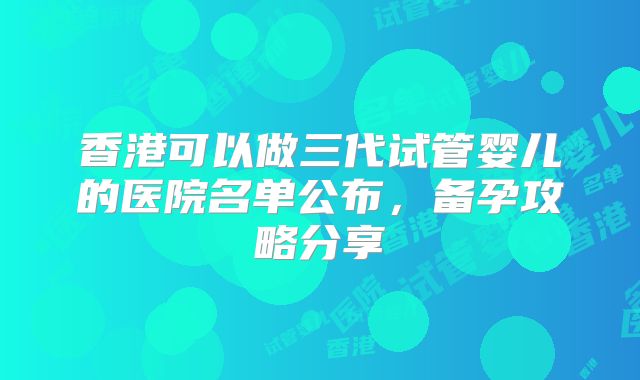 香港可以做三代试管婴儿的医院名单公布，备孕攻略分享