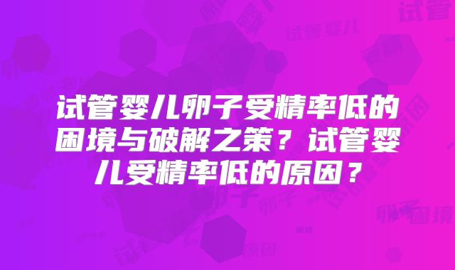 试管婴儿卵子受精率低的困境与破解之策？试管婴儿受精率低的原因？