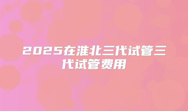 2025在淮北三代试管三代试管费用