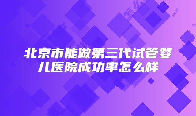 北京市能做第三代试管婴儿医院成功率怎么样