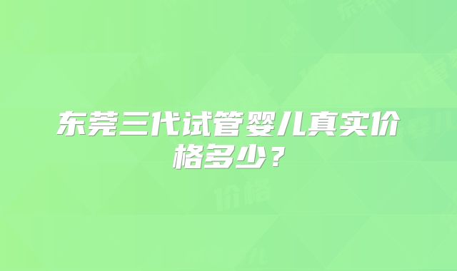 东莞三代试管婴儿真实价格多少？