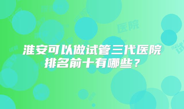淮安可以做试管三代医院排名前十有哪些？