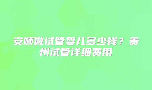 安顺做试管婴儿多少钱？贵州试管详细费用