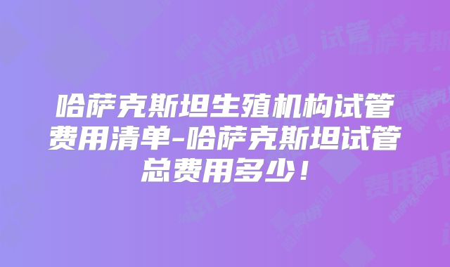 哈萨克斯坦生殖机构试管费用清单-哈萨克斯坦试管总费用多少！