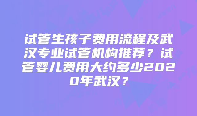 试管生孩子费用流程及武汉专业试管机构推荐?试管婴儿费用大约多少2020年武汉?