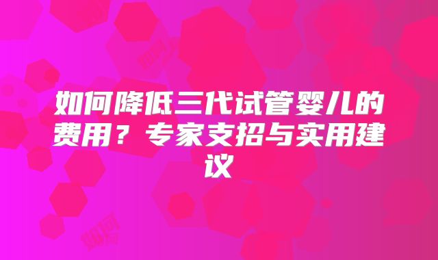 如何降低三代试管婴儿的费用？专家支招与实用建议