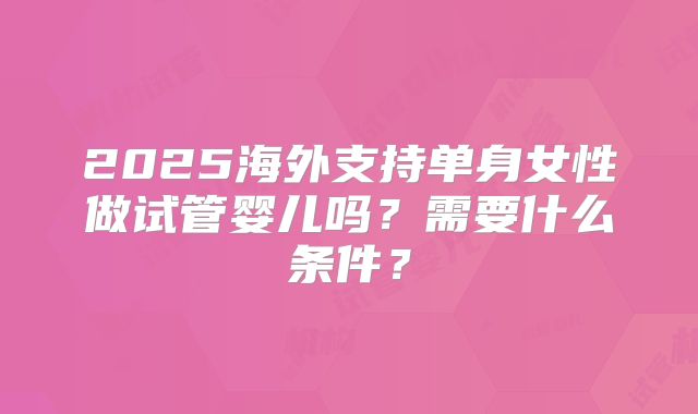 2025海外支持单身女性做试管婴儿吗？需要什么条件？
