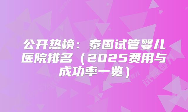 公开热榜:泰国试管婴儿医院排名(2025费用与成功率一览)