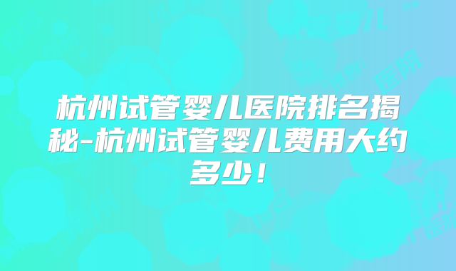 杭州试管婴儿医院排名揭秘-杭州试管婴儿费用大约多少！